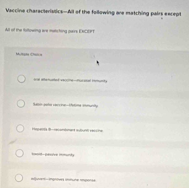 Vaccine characteristics—All of the following are matching pairs except
All of the following are matching pairs EXCEPT
Multiple Chaice
oral attenuated vaccine—mucosal immunity.
Sabin polio vaccine—lifetime immunity.
Hepatitis B—recombinant subunit vaccine
toxoid—passive immunity.
adjuvant—improves immune response.