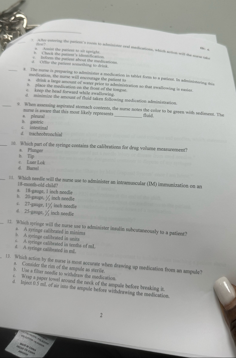 first?
7. After entering the patient’s room to administer oral medications, which action will the nurse take
ID: A
a. Assist the patient to sit upright.
b. Check the patient’s identification.
c. Inform the patient about the medications.
d. Offer the patient something to drink.
_8. The nurse is preparing to administer a medication in tablet form to a patient. In administering this
medication, the nurse will encourage the patient to
a. drink a large amount of water prior to administration so that swallowing is easier.
b. place the medication on the front of the tongue.
c. keep the head forward while swallowing.
d. minimize the amount of fluid taken following medication administration.
_9. When assessing aspirated stomach contents, the nurse notes the color to be green with sediment. The
nurse is aware that this most likely represents
a. pleural _fluid.
b. gastric
c. intestinal
d. tracheobronchial
_10. Which part of the syringe contains the calibrations for drug volume measurement?
a. Plunger
b. Tip
c. Luer Lok
d. Barrel
_11. Which needle will the nurse use to administer an intramuscular (IM) immunization on an
18-month-old child?
a. 18-gauge, 1 inch needle
b. 20-gauge, ½ inch needle
c. 27-gauge, 1½ inch needle
d. 25-gauge, ½ inch needle
_12. Which syringe will the nurse use to administer insulin subcutaneously to a patient?
a. A syringe calibrated in minims
b. A syringe calibrated in units
c. A syringe calibrated in tenths of mL
d. A syringe calibrated in mL
13. Which action by the nurse is most accurate when drawing up medication from an ampule?
a. Consider the rim of the ampule as sterile.
b. Use a filter needle to withdraw the medication.
c. Wrap a paper towel around the neck of the ampule before breaking it.
d. Inject 0.5 mL of air into the ampule before withdrawing the medication.
2
6 % POLYESTER / POLIESTe
35% COTTON / ALGODON
MADE N CHIN 
04042020