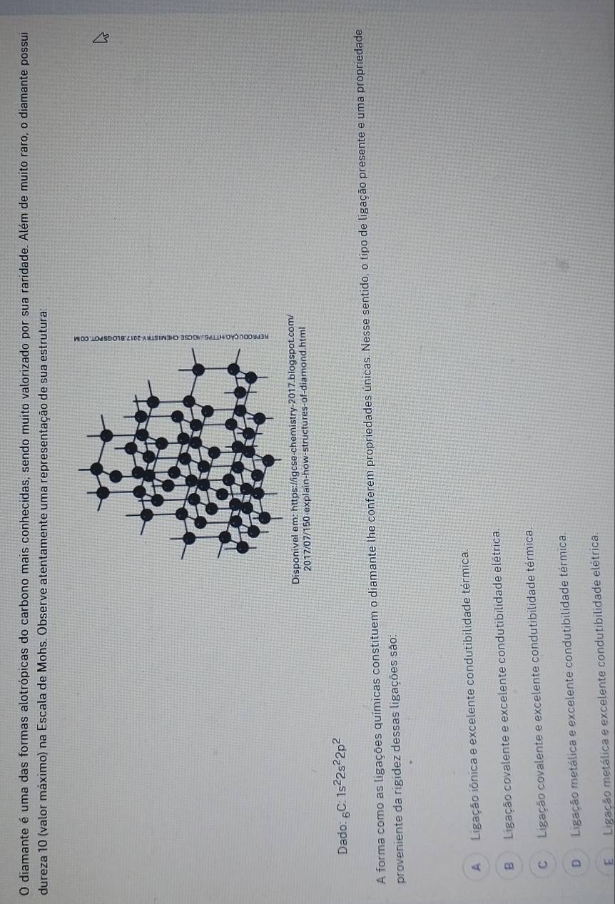 diamante é uma das formas alotrópicas do carbono mais conhecidas, sendo muito valorizado por sua raridade. Além de muito raro, o diamante possui
dureza 10 (valor máximo) na Escala de Mohs. Observe atentamente uma representação de sua estrutura:
2017/07/150-explain-how-structures-of-diamond.html
Dado: _6C:1s^22s^22p^2
A forma como as ligações químicas constituem o diamante lhe conferem propriedades únicas. Nesse sentido, o tipo de ligação presente e uma propriedade
proveniente da rigidez dessas ligações são:
A Ligação iônica e excelente condutibilidade térmica.
B Ligação covalente e excelente condutibilidade elétrica.
CLigação covalente e excelente condutibilidade térmica.
D Ligação metálica e excelente condutibilidade térmica.
E Ligação metálica e excelente condutibilidade elétrica.