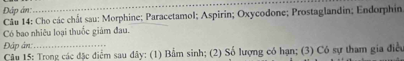 Đáp án: 
_ 
Câu 14: Cho các chất sau: Morphine; Paracetamol; Aspirin; Oxycodone; Prostaglandin; Endorphin 
Có bao nhiêu loại thuốc giảm đau. 
Đáp ân: 
Câu 15: Trong các đặc điểm sau đây: (1) Bầm sinh; (2) Số lượng có hạn; (3) Có sự tham gia điều