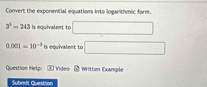 Convert the exponential equations into logarithmic form.
3^5=243 is equivalent to □
0.001=10^(-3) is equivalent to □
Question Help: Video Written Example 
Submit Question