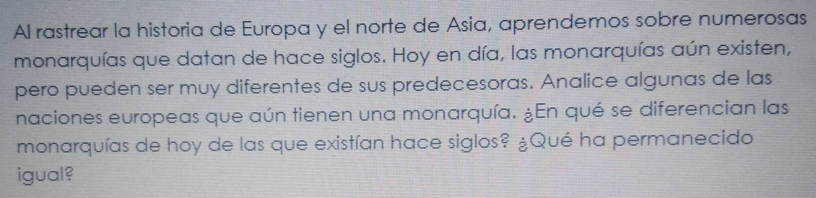 Al rastrear la historia de Europa y el norte de Asia, aprendemos sobre numerosas 
monarquías que datan de hace siglos. Hoy en día, las monarquías aún existen, 
pero pueden ser muy diferentes de sus predecesoras. Analice algunas de las 
naciones europeas que aún tienen una monarquía. ¿En qué se diferencian las 
monarquías de hoy de las que existían hace siglos? ¿Qué ha permanecido 
igual?