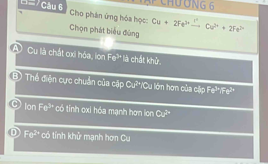 ạP ChươNG 6
D= Câu 6 Cho phản ứng hóa học: Cu+2Fe^(3+)
to
Chọn phát biểu đúng
Cu^(2+)+2Fe^(2+)
A Cu là chất oxi hóa, ion Fe^(3+) là chất khử.
B) Thế điện cực chuẩn của cặp Cu^(2+) *Cu lớn hơn của cặp Fe^(3+)/Fe^(2+)
C Ion Fe^(3+) có tính oxi hóa mạnh hơn ion Cu^(2+)
D Fe^(2+) có tính khử mạnh hơn Cu