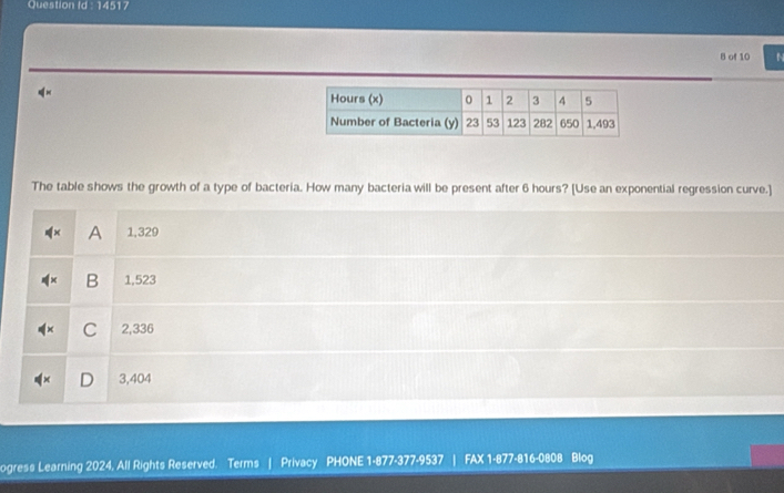 Question Id : 14517
B of 10
The table shows the growth of a type of bacteria. How many bacteria will be present after 6 hours? [Use an exponential regression curve.]
A 1,329
B 1,523
C 2,336
D 3,404
ogress Learning 2024, All Rights Reserved. Terms | Privacy PHONE 1-877-377-9537 FAX 1-877-816-0808 Blog