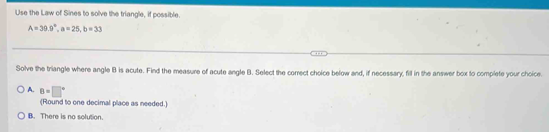 Use the Law of Sines to solve the triangle, if possible.
A=39.9°, a=25, b=33
Solve the triangle where angle B is acute. Find the measure of acute angle B. Select the correct choice below and, if necessary, fill in the answer box to complete your choice.
A. B=□°
(Round to one decimal place as needed.)
B. There is no solution.