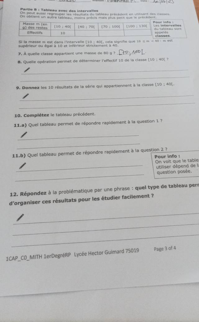 Partie B : Tableau avec des intervalles
On peut aussi regrouper les résultats du tableau précédent en utilisant des classes
On obtient un autre tableau, moins précis mais plus petit que le précédent
Si la masse m est dans l'intervalle ! [10;40 , cela signifie que 10≤ m<40=mest
supérieur ou égal à 10 et inférieur strictement à 40.
7. À quelle classe appartient une masse de 80 g ?_
8. Quelle opération permet de déterminer l'effectif 10 de la classe [10;40[ 7
_
_
9. Donnez les 10 résultats de la série qui appartiennent à la classe [10;40[
_
_
10. Complétez le tableau précédent.
11.a) Quel tableau permet de répondre rapidement à la question 1 ?
_
_
11.b) Quel tableau permet de répondre rapidement à la question 2 ?
Pour info :
On voit que le table
_utiliser dépend de la
_
question posée.
12. Répondez à la problématique par une phrase : quel type de tableau perr
d'organiser ces résultats pour les étudier facilement ?
_
_
_
1CAP_CO_MITH 1erDegréRP Lycée Hector Guimard 75019 Page 3 of 4