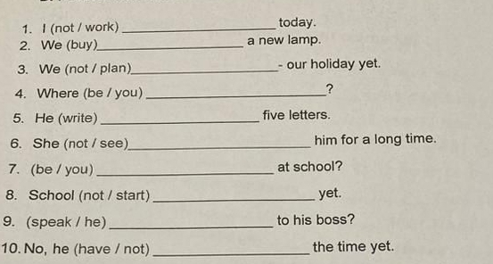 (not / work) _today. 
2. We (buy)_ a new lamp. 
3. We (not / plan) _- our holiday yet. 
4. Where (be / you)_ 
? 
5. He (write) _five letters. 
6. She (not / see)_ him for a long time. 
7. (be / you) _at school? 
8. School (not / start) _yet. 
9. (speak / he) _to his boss? 
10. No, he (have / not) _the time yet.