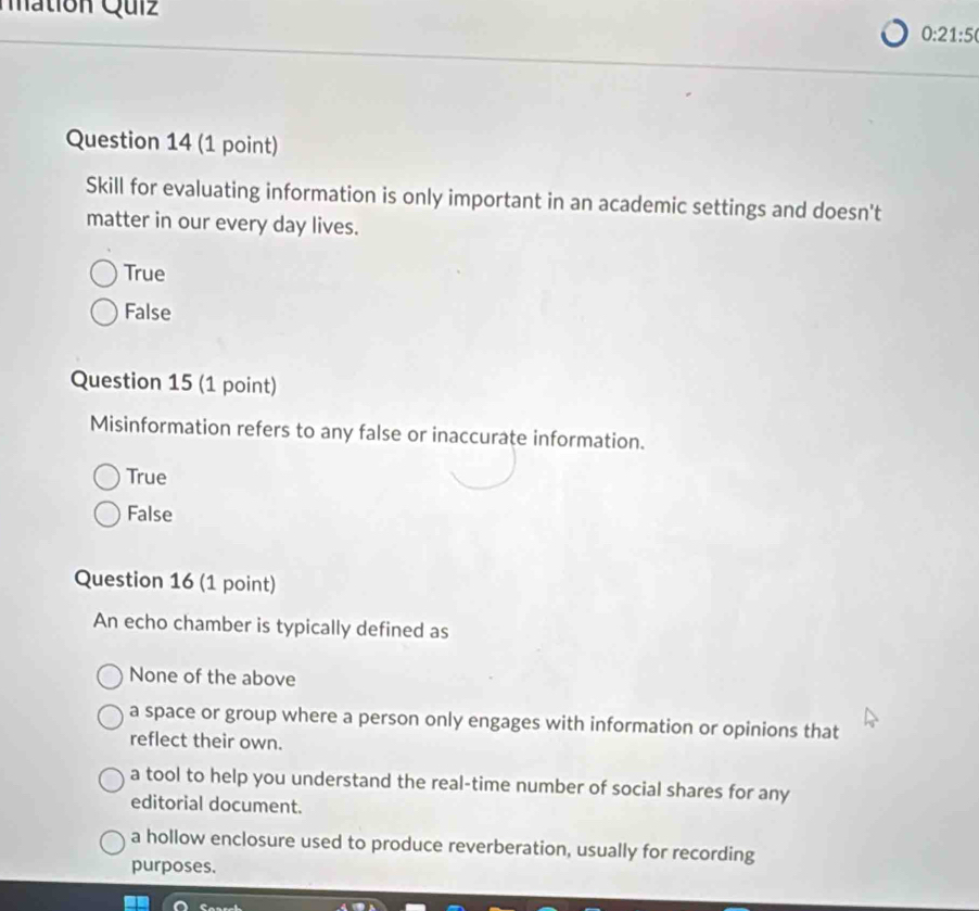 Mation Quiz
0:21:5 
Question 14 (1 point)
Skill for evaluating information is only important in an academic settings and doesn't
matter in our every day lives.
True
False
Question 15 (1 point)
Misinformation refers to any false or inaccurate information.
True
False
Question 16 (1 point)
An echo chamber is typically defined as
None of the above
a space or group where a person only engages with information or opinions that
reflect their own.
a tool to help you understand the real-time number of social shares for any
editorial document.
a hollow enclosure used to produce reverberation, usually for recording
purposes.