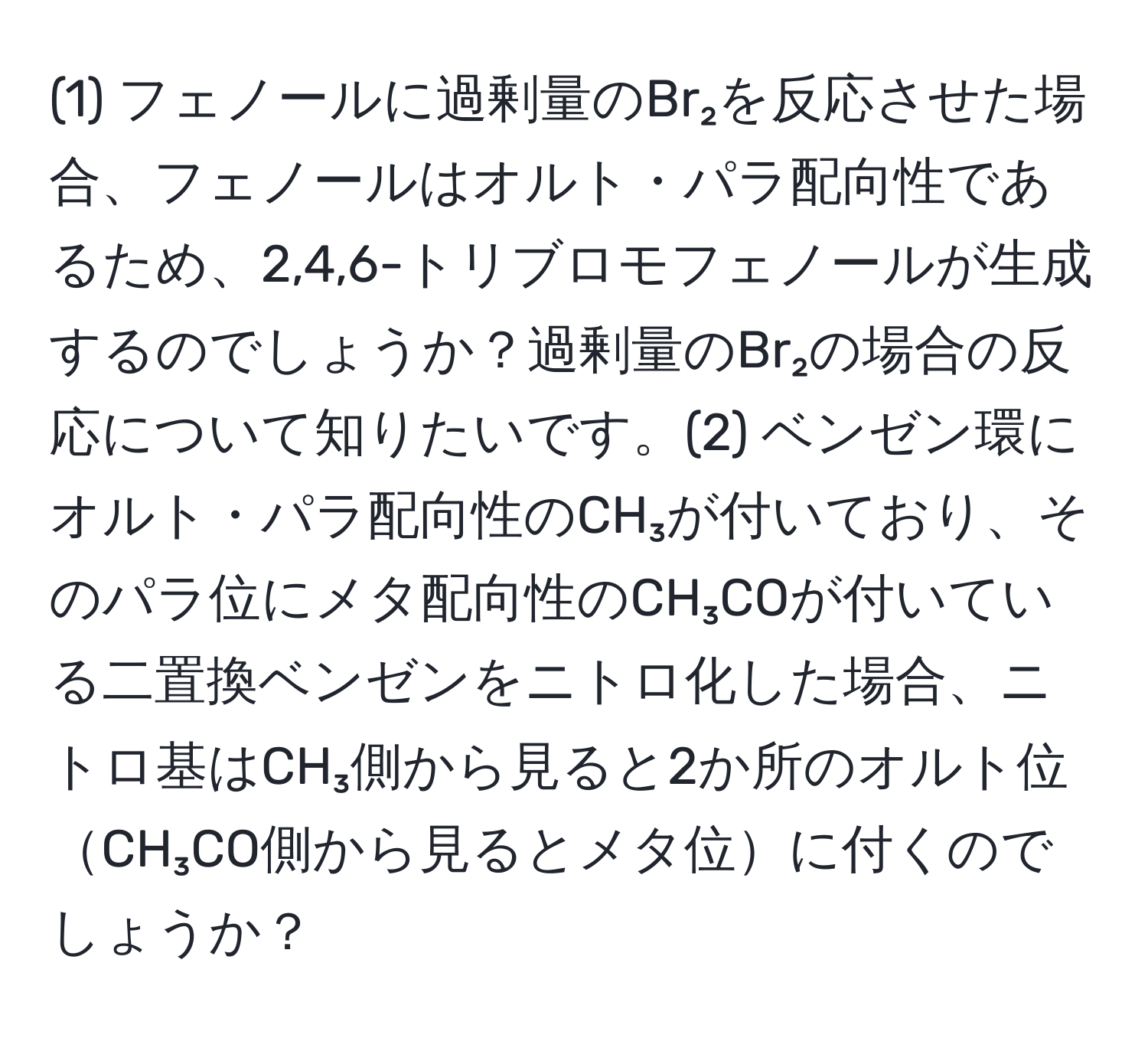 (1) フェノールに過剰量のBr₂を反応させた場合、フェノールはオルト・パラ配向性であるため、2,4,6-トリブロモフェノールが生成するのでしょうか？過剰量のBr₂の場合の反応について知りたいです。(2) ベンゼン環にオルト・パラ配向性のCH₃が付いており、そのパラ位にメタ配向性のCH₃COが付いている二置換ベンゼンをニトロ化した場合、ニトロ基はCH₃側から見ると2か所のオルト位CH₃CO側から見るとメタ位に付くのでしょうか？