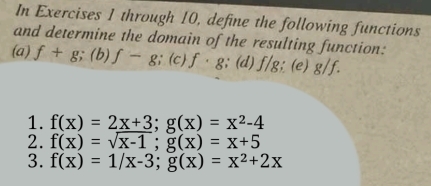 In Exercises 1 through 10, define the following functions 
and determine the domain of the resulting function: 
(a) f+g; (b) f-g;(c)f· g; (d) f/g; (e) g/f. 
1. f(x)=2_ x+3; g(x)=x^2-4
2. f(x)=sqrt(x-1); g(x)=x+5
3. f(x)=1/x-3; g(x)=x^2+2x