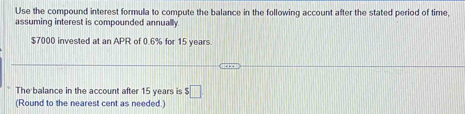 Use the compound interest formula to compute the balance in the following account after the stated period of time, 
assuming interest is compounded annually.
$7000 invested at an APR of 0.6% for 15 years. 
The balance in the account after 15 years is $□. 
(Round to the nearest cent as needed.)