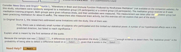 U/3 Sübmissions Used 
Consider News Story and Origin=' Source 1, "Alterations in Brain and Immune Function Produced by Mindfulness Meditation" (not available on the companion website). For 
this study, volunteers were randomly assigned to a meditation group (25 participants) or a control group (16 participants). The meditation group received an 8l week
meditation training program. Both groups were given influenza shots, and their antibodies were measured. This measurement was taken after the ditation group had 
been practicing meditation for about 8 werks. The researchers also measured brain activity, but this exercise will not explore that part of the study. 
In Original Source 1, the researchers addressed some limitations with the study. One of them was: 
First, there was a relatively small number of subjects who participated and this limited our statistical power. A number of our hypothesized effects were in the 
predicted direction, but failed to reach significance.! 
Explain what is meant by the first sentence of the quote. 
Because the sample size was [—Select—√ , if differences exist in the population the study —Select— ν enough evidence to detect them. The "statistical power" is the 
probability of being able to detect a difference based on a [—Select—ン], given that it exists in the [—Select—√] . 
Need Help? Read I