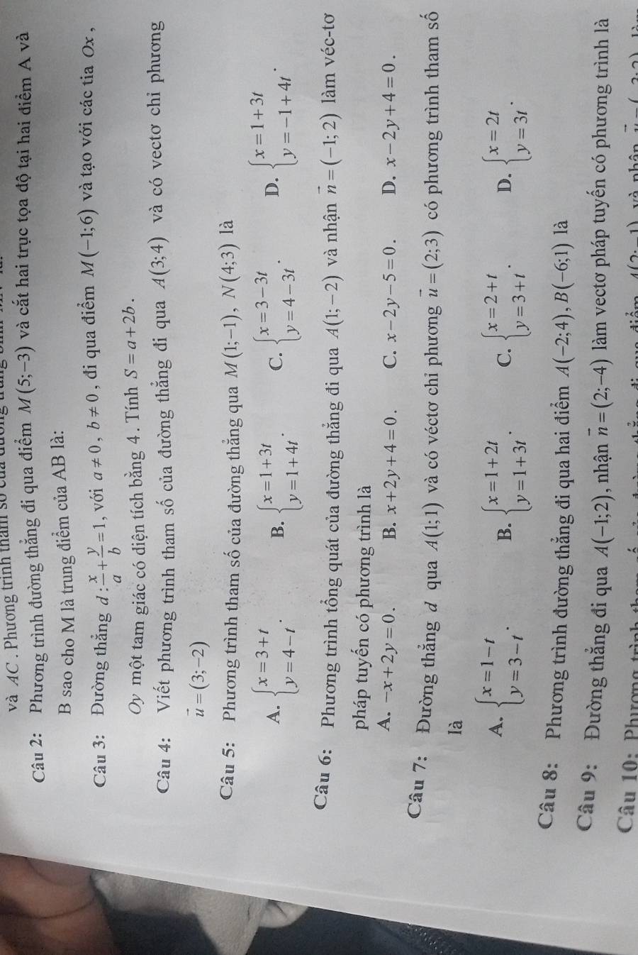 và AC . Phương trình than số cử
Câu 2: Phương trình đường thẳng đi qua điểm M(5;-3) và cắt hai trục tọa độ tại hai điểm A và
B sao cho M là trung điểm của AB là:
Câu 3: Đường thẳng d :  x/a + y/b =1 , với a!= 0,b!= 0 , đi qua điểm M(-1;6) và tạo với các tia Ox ,
Oy một tam giác có diện tích bằng 4. Tính S=a+2b.
Câu 4: Viết phương trình tham số của đường thẳng đi qua A(3;4) và có vectơ chỉ phương
vector u=(3;-2)
Câu 5: Phương trình tham số của đường thắng qua M(1;-1),N(4;3) là
A. beginarrayl x=3+t y=4-tendarray. . beginarrayl x=1+3t y=1+4tendarray. . C. beginarrayl x=3-3t y=4-3tendarray. . D. beginarrayl x=1+3t y=-1+4tendarray. .
B.
Câu 6: Phương trình tổng quát của đường thẳng đi qua A(1;-2) và nhận vector n=(-1;2) làm véc-tơ
pháp tuyến có phương trình là
A. -x+2y=0. B. x+2y+4=0. C. x-2y-5=0 D. x-2y+4=0.
Câu 7: Đường thẳng đ qua A(1;1) và có véctơ chỉ phương vector u=(2;3) có phương trình tham số
là
A. beginarrayl x=1-t y=3-tendarray. .
B. beginarrayl x=1+2t y=1+3tendarray. . C. beginarrayl x=2+t y=3+tendarray. . D. beginarrayl x=2t y=3tendarray. .
Câu 8: Phương trình đường thẳng đi qua hai điểm A(-2;4),B(-6;1) là
Câu 9: Đường thẳng đi qua A(-1;2) , nhận vector n=(2;-4) làm vectơ pháp tuyển có phương trình là
Câu 10: Phượng trình  và nhân vector u(2,2)
4(2· 1)