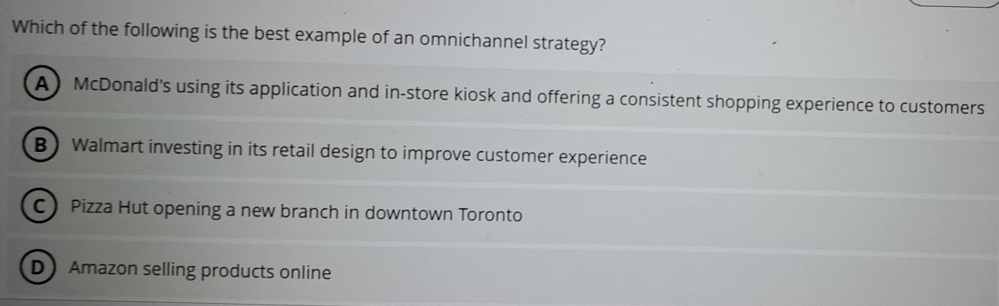 Which of the following is the best example of an omnichannel strategy?
A McDonald's using its application and in-store kiosk and offering a consistent shopping experience to customers
B Walmart investing in its retail design to improve customer experience
C Pizza Hut opening a new branch in downtown Toronto
DAmazon selling products online