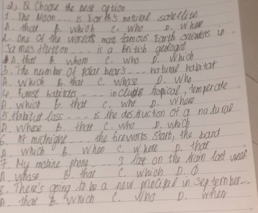 dy Choose the best option
1 The Moon. . . is Eart's natural satedlite
A. that b. which
K. one of the woreds most famous Earth sciendsts in
mas flutton is a British geologist
A. that B. whom e. who D. Which
3. The number of polar bear's_ naturl habitat
A. Which B. that C. whose D. Who
4. first habitats incluble rapical, temperate
A. which b. that C. who D. where
5. tabitat loss -- is the des truchion of a na turoD
A. Whose B. that c. who D. which
6. midnight the fireworks start, the bard
A. Which B. When C. where o. that
4. My mobine phone 2 lost on the Arain lost week
A. Whose B. that C. which D. 6
8. There's going to be a new prancigal in sep tember-
A. that 8. which C. Who D. when