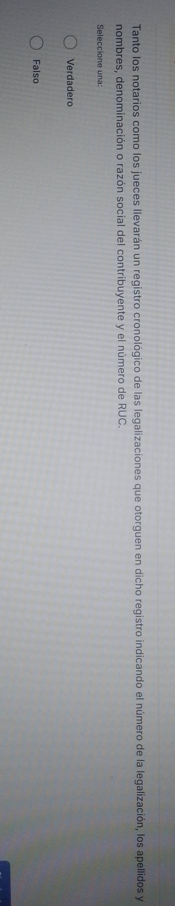 Tanto los notarios como los jueces llevarán un registro cronológico de las legalizaciones que otorguen en dicho registro indicando el número de la legalización, los apellidos y
nombres, denominación o razón social del contribuyente y el número de RUC.
Seleccione una:
Verdadero
Falso