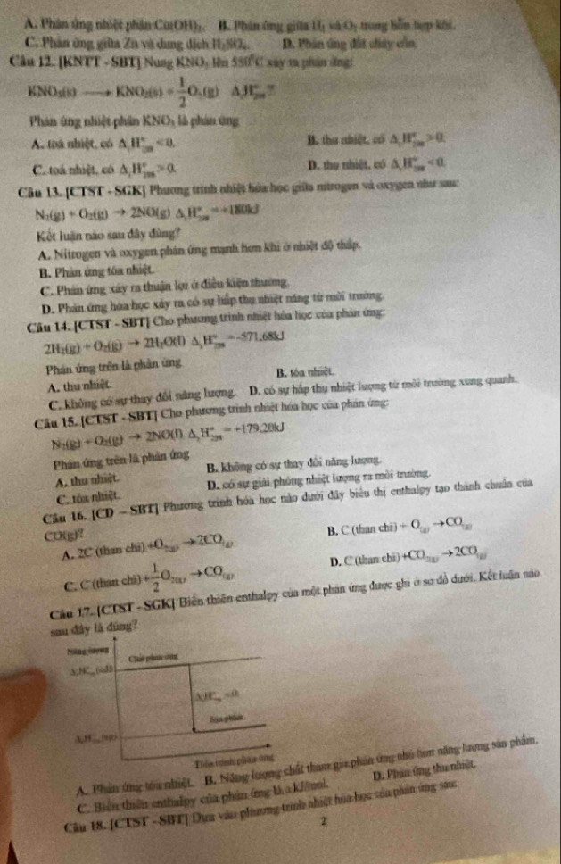 A. Phân ứng nhiệt phần Ca(OH)_2. B. Phản ông giữa 11 O rong hểm hợp kếi
C. Phân ứng giữa Za và dụng địch 11,80S D. Phân ứng đất chây cần
Câu 12. [K NIT-SB INusgKNO_3 lên 550°Cxay ta phán dng:
KNO_3(s)to KNO_2(s)+ 1/2 O_2(g)△ JF_2 C
Phản ứng nhiệt phân KNO_3 là phán ứng
A. toá nhiệt, có △ H_(2m)°<0. B. thu nhiệt, có △ _1H_(2m)^+>0
C. toá nhiệt, có △ _1H_(2m)°>0 D. thụ nhiệt, có △ H_(max)°
Câu 13. [CTST - SGK] Phương trình nhiệt hóa học giữa nitrogen và oxygen như sau:
N_2(g)+O_2(g)to 2NO(g)△ H_(2a)°=+180kJ
Kết luận não sau đây đùng?
A. Nitrogen và oxygen phân ứng mạnh hơn khi ở nhiệt độ thấp.
B. Phân ứng tóa nhiệt.
C. Phản ứng xây ra thuận lợi ở điều kiện thường,
D. Phản ứng hóa học xây ra có sự hấp thu nhiệt năng từ môi trường.
Câu 14. [CTST - SBT] Cho phương trình nhiệt hòa học của phản ứng:
2H_2(g)+O_2(g)to 2H_2O(l)△ _2H_(2m)°=-571.68kJ
Phản ứng trên là phần ứng
A. thu nhiệt. B. tóa nhiệt.
C. không có sự thay đổi năng lượng. D. có sự hấp thụ nhiệt lượng từ môi trường xung quanh.
Câu 15. [CTST - SBT] Cho phương trình nhiệt hóa học của phản ứng:
N_2(g)+O_2(g)to 2NO(l)△ _2H_(2m)°=+179.20kJ
Phân ứng trên là phản ứng
A. thu nhiệt. B. không có sự thay đổi năng lượng.
C. tóa nhiệt. D. có sự giải phóng nhiệt lượng ra môi trường.
Cầu 16. |CD-SBT| Phương trình hóa học nào dưới đây biểu thị cethalpy tạo thành chuẩn của
B. C(than ch +O_(x)to CO_(x)
CO(g)? (thanchi)+O_2(g)to 2CO_(g) C(thar chi +CO_20to 2CO_10
A. 2C
C C(thanchi)+ 1/2 O_2017to CO_(a)
D.
Câu 17. (CTST- SGK| Biển thiên enthalpy của một phan ứng được ghi ở sơ đồ dưới. Kết luận nào
sau dây là dùng?
Chát pha vng
A;NC,,(oB
△ JE_o=0
Sân phit
AH.(sgt)
Th is tỉnh phar ung
A. Phân ứng toa nhiệt. B. Năng lượng chất tham gia phản ứng nho tam năng lượng sản phẩm.
C. Biến thiên enthalpy của phán ứng là a kJ/mol. D. Phin ứng thu nhiật.
Cầu 18. [CTST -SBT] Dựa vào phương trình nhiệt hòa học của phảnứng sanc