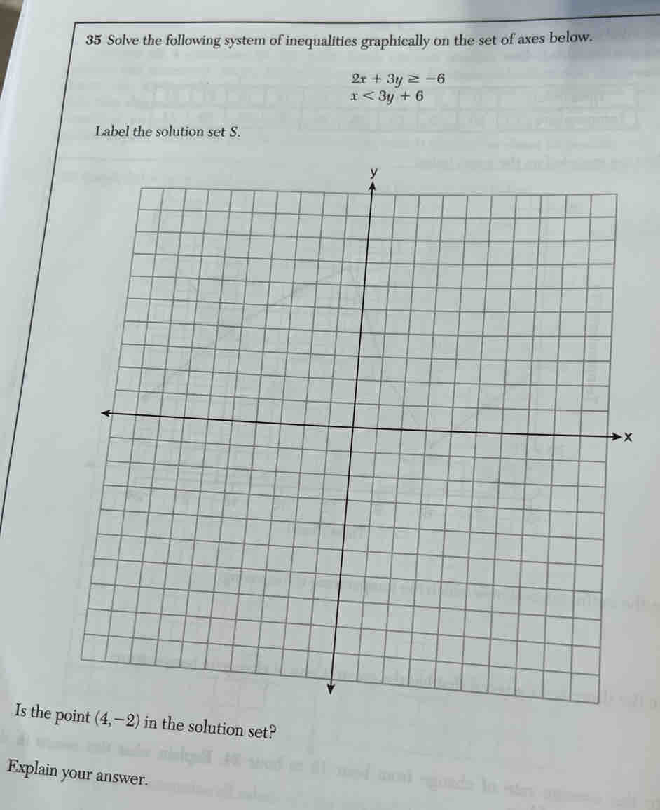 Solve the following system of inequalities graphically on the set of axes below.
2x+3y≥ -6
x<3y+6
Label the solution set S.
x
Is the ion set?
Explain your answer.