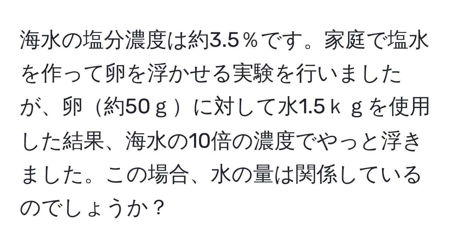 海水の塩分濃度は約3.5％です。家庭で塩水を作って卵を浮かせる実験を行いましたが、卵約50ｇに対して水1.5ｋｇを使用した結果、海水の10倍の濃度でやっと浮きました。この場合、水の量は関係しているのでしょうか？