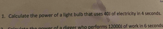 Calculate the power of a light bulb that uses 40J of electricity in 4 seconds. 
e power of a digger who performs 12000J of work in 6 seconds