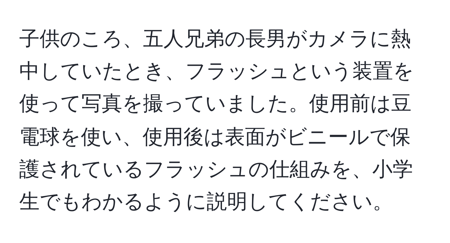 子供のころ、五人兄弟の長男がカメラに熱中していたとき、フラッシュという装置を使って写真を撮っていました。使用前は豆電球を使い、使用後は表面がビニールで保護されているフラッシュの仕組みを、小学生でもわかるように説明してください。