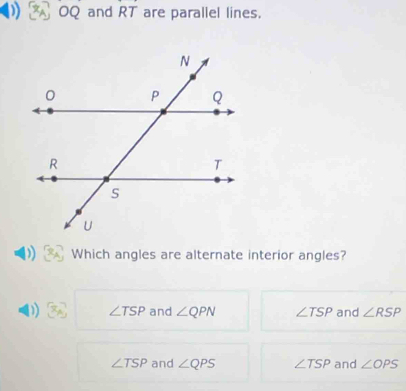 OQ and I RT are parallel lines.
Which angles are alternate interior angles?
D x_A ∠ TSP and ∠ QPN ∠ TSP and ∠ RSP
∠ TSP and ∠ QPS ∠ TSP and ∠ OPS