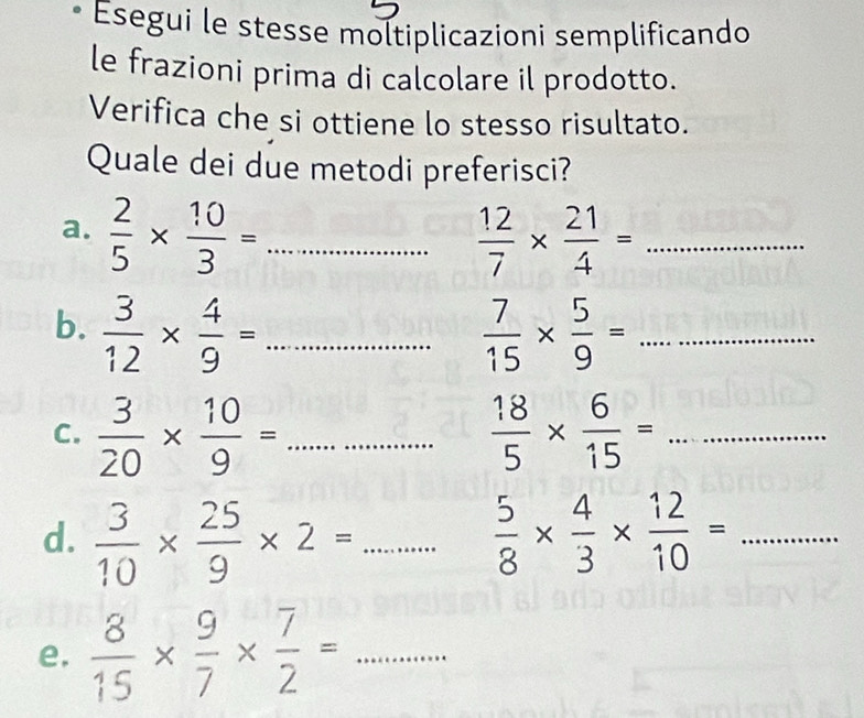 Esegui le stesse moltiplicazioni semplificando 
le frazioni prima di calcolare il prodotto. 
Verifica che si ottiene lo stesso risultato. 
Quale dei due metodi preferisci? 
a.  2/5 *  10/3 = _  12/7 *  21/4 = _ △ PRA...... 
b.  3/12 *  4/9 =... _  7/15 *  5/9 =... _ 
C.  3/20 *  10/9 =... _  18/5 *  6/15 = :............. _ 
d.  3/10 *  25/9 * 2= _  5/8 *  4/3 *  12/10 = ........ _ 
e.  8/15 *  9/7 *  7/2 = _