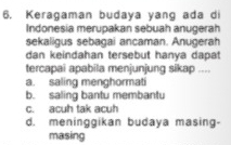 Keragaman budaya yang ada di
Indonesia merupakan sebuah anugerah
sekaligus sebagai ancaman. Anugerah
dan keindahan tersebut hanya dapat
tercapai apabila menjunjung sikap ....
a. saling menghormati
b. saling bantu membantu
c. acuh tak acuh
d. meninggikan budaya masing-
masing