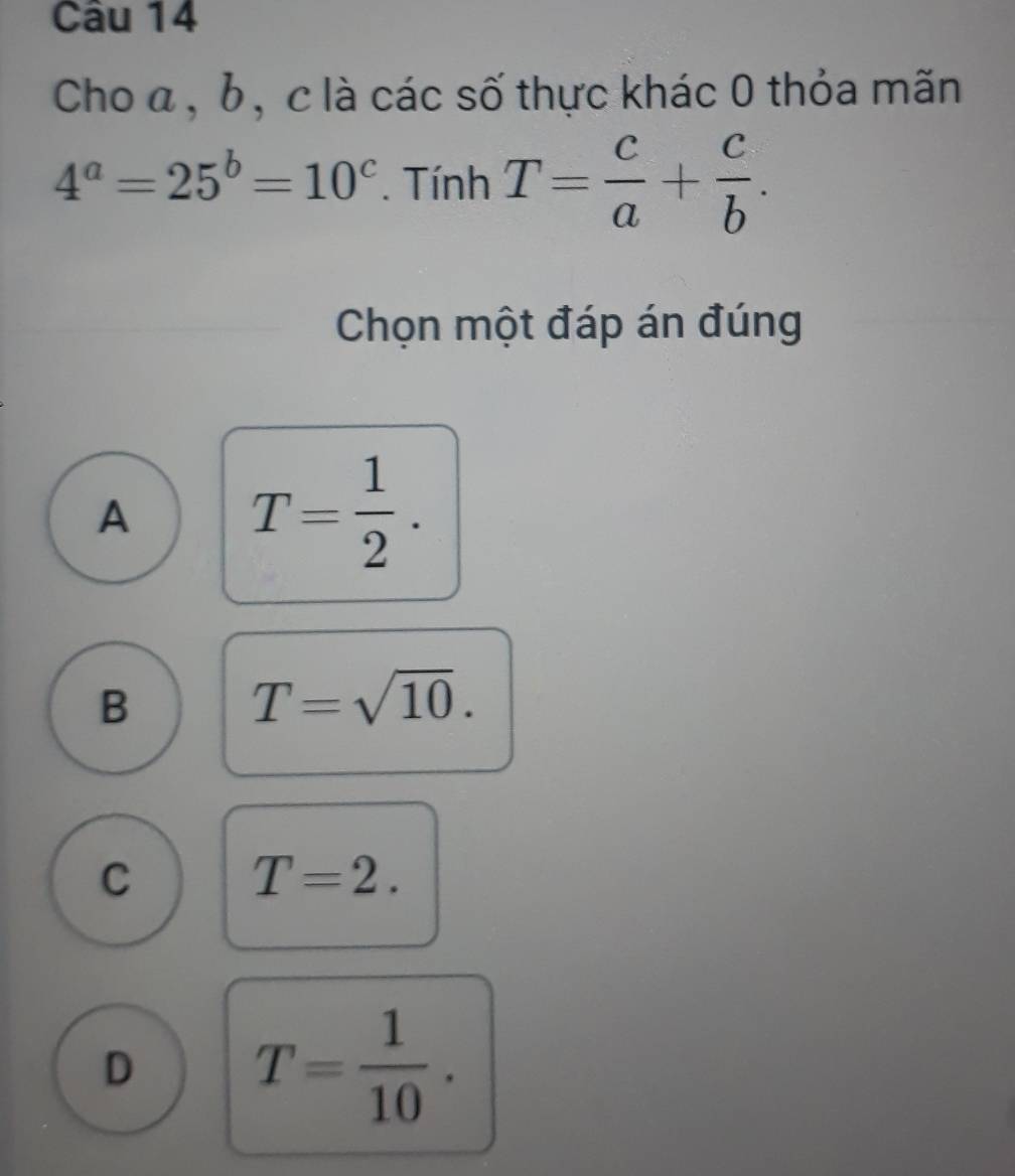 Cho a, b, c là các số thực khác 0 thỏa mãn
4^a=25^b=10^c. Tính T= c/a + c/b . 
Chọn một đáp án đúng
A T= 1/2 .
B
T=sqrt(10).
C
T=2.
D T= 1/10 .