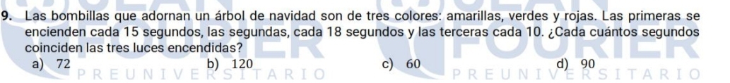 Las bombillas que adornan un árbol de navidad son de tres colores: amarillas, verdes y rojas. Las primeras se
encienden cada 15 segundos, las segundas, cada 18 segundos y las terceras cada 10. ¿Cada cuántos segundos
coinciden las tres luces encendidas?
a) 72 b) 120 c) 60 d) 90