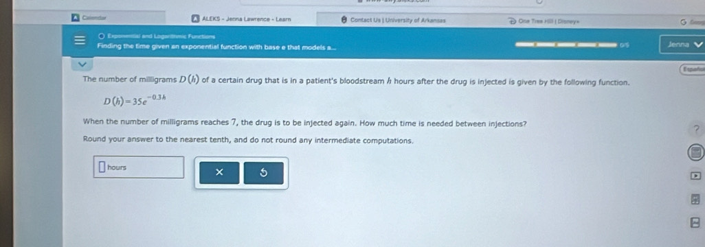 Calendar ALEKS - Jenna Lawrence - Learn Contact Us | University of Arkansas * One Time Hill ( Disney» G lo 
〇 Exponetial and Logarthmic Functions _____D 
Finding the time given an exponential function with base e that models a... Jenna 
E spoto 
The number of milligrams D(h) of a certain drug that is in a patient's bloodstream h hours after the drug is injected is given by the following function.
D(h)=35e^(-0.3h)
When the number of milligrams reaches 7, the drug is to be injected again. How much time is needed between injections? 
? 
Round your answer to the nearest tenth, and do not round any intermediate computations.
hours
^