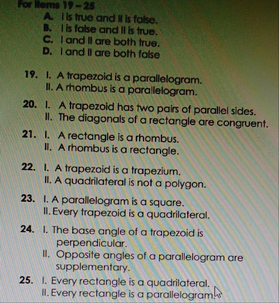 For items 19 - 25
A. I is true and II is false.
B. I is false and II is true.
C. I and I are both true.
D. I and II are both false
19. I. A trapezoid is a parallelogram.
II. A rhombus is a parallelogram.
20. 1. A trapezoid has two pairs of parallel sides.
II. The diagonals of a rectangle are congruent.
21. I. A rectangle is a rhombus.
II. A rhombus is a rectangle.
22. I. A trapezoid is a trapezium.
II. A quadrilateral is not a polygon.
23. I. A parallelogram is a square.
II. Every trapezoid is a quadrilateral.
24. 1. The base angle of a trapezoid is
perpendicular.
II. Opposite angles of a parallelogram are
supplementary.
25. I. Every rectangle is a quadrilateral.
II. Every rectangle is a parallelogram!