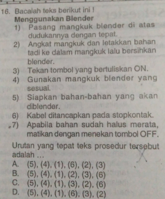 Bacalah teks berikut ini !
Menggunakan Biender
1) Pasang mangkuk blender di atas
dudukannya dengan tepat.
2) Angkat mangkuk dan letakkan bahan
tadi ke dalam mangkuk lalu bersihkan
blender.
3) Tekan tombol yang bertuliskan ON.
4) Gunakan mangkuk blender yang
sesuai.
5) Siapkan bahan-bahan yang akan
diblender.
6) Kabel ditancapkan pada stopkontak.
7) Apabila bahan sudah halus merata,
matikan dengan menekan tombol OFF.
Urutan yang tepat teks prosedur tersebut
adalah ...
A. 5), (4), (1),(6), (2),(3)
B. (5),(4),(1),(2), (3), (6)
C. (5), (4), (1), (3), (2), (6)
D. (5), (4), (1), (6), (3), (2)