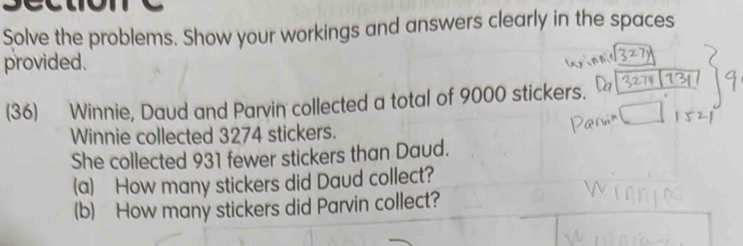 Solve the problems. Show your workings and answers clearly in the spaces 
provided. 
(36) Winnie, Daud and Parvin collected a total of 9000 stickers. 
Winnie collected 3274 stickers. 
She collected 931 fewer stickers than Daud. 
(a) How many stickers did Daud collect? 
(b) How many stickers did Parvin collect?