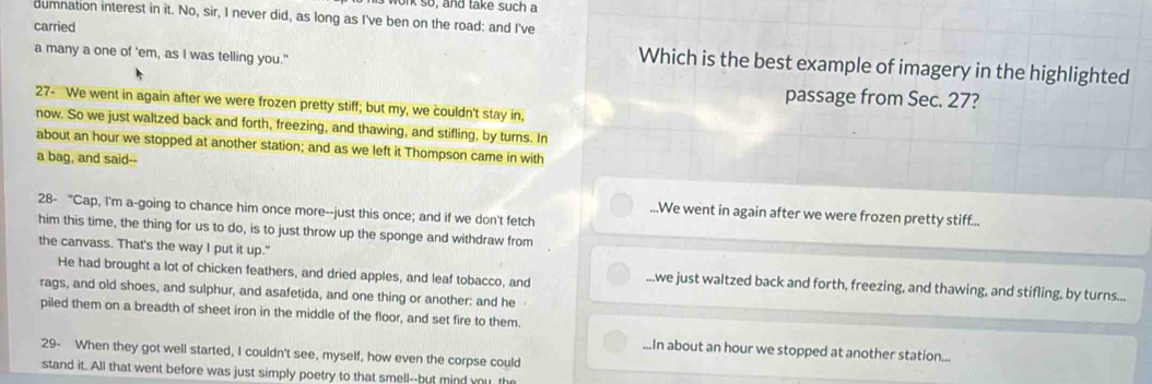 onk so, and take such a
dumnation interest in it. No, sir, I never did, as long as I've ben on the road: and I've
carried Which is the best example of imagery in the highlighted
a many a one of 'em, as I was telling you."
passage from Sec. 27?
27- We went in again after we were frozen pretty stiff; but my, we couldn't stay in,
now. So we just waltzed back and forth, freezing, and thawing, and stifling, by turns. In
about an hour we stopped at another station; and as we left it Thompson came in with
a bag, and said--
28- "Cap, I'm a-going to chance him once more--just this once; and if we don't fetch.We went in again after we were frozen pretty stiff...
him this time, the thing for us to do, is to just throw up the sponge and withdraw from
the canvass. That's the way I put it up."
He had brought a lot of chicken feathers, and dried apples, and leaf tobacco, and...we just waltzed back and forth, freezing, and thawing, and stifling, by turns...
rags, and old shoes, and sulphur, and asafetida, and one thing or another: and he
piled them on a breadth of sheet iron in the middle of the floor, and set fire to them....In about an hour we stopped at another station...
29- When they got well started, I couldn't see, myself, how even the corpse could
stand it. All that went before was just simply poetry to that smell--but mind you th