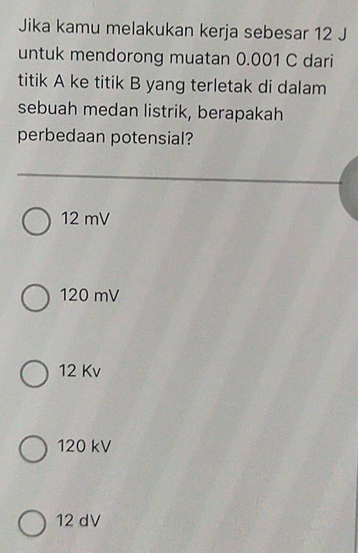 Jika kamu melakukan kerja sebesar 12 J
untuk mendorong muatan 0.001 C dari
titik A ke titik B yang terletak di dalam
sebuah medan listrik, berapakah
perbedaan potensial?
12 mV
120 mV
12 Kv
120 kV
12 dV