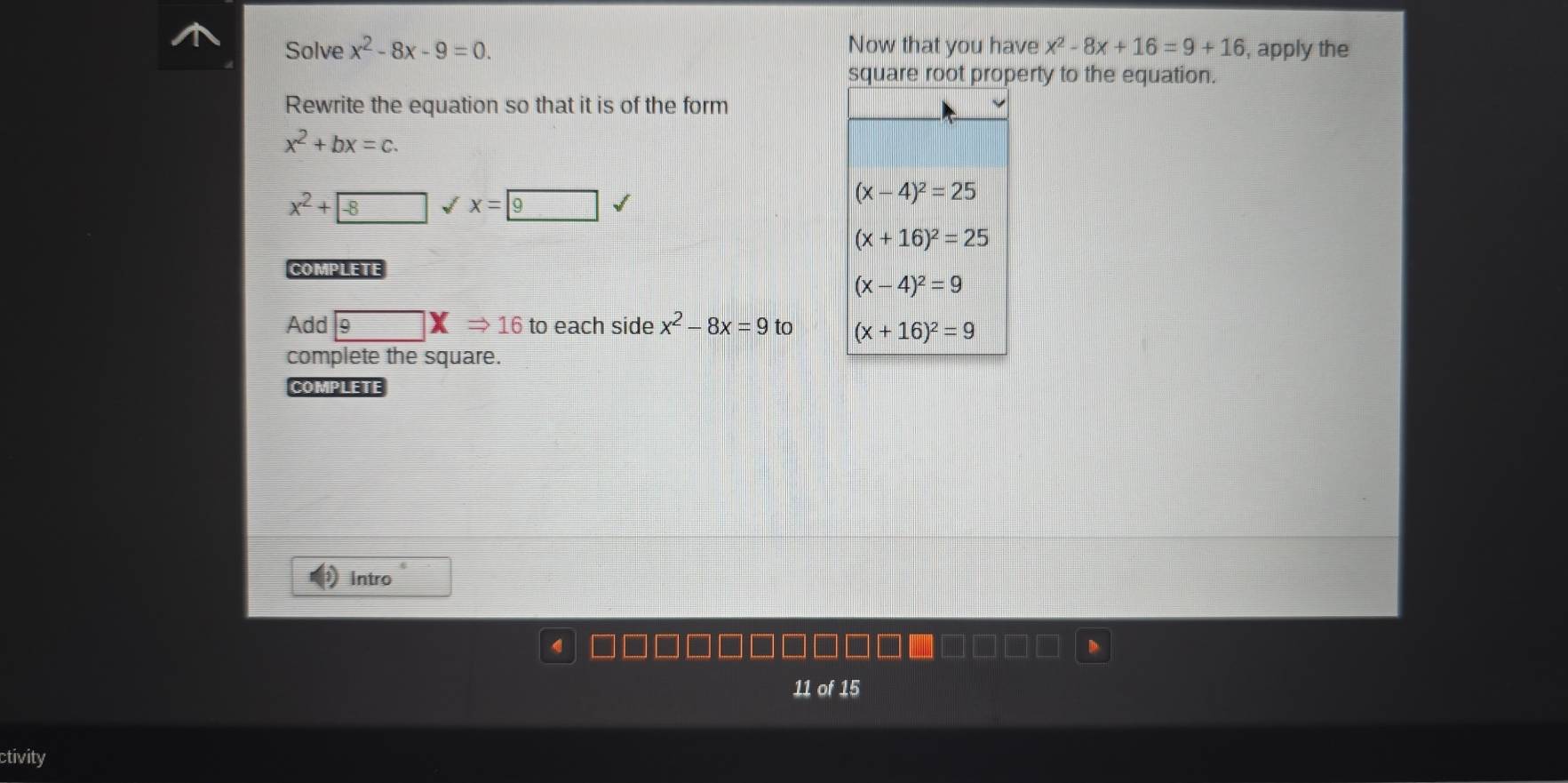 Solve x^2-8x-9=0. Now that you have x^2-8x+16=9+16 , apply the
square root property to the equation.
Rewrite the equation so that it is of the form
x^2+bx=c.
x^2+8 √ x=
COMPLETE
Add 9□ XRightarrow 16 to each side x^2-8x=9to
complete the square.
COMPLETE
Intro
11 of 15
ctivity