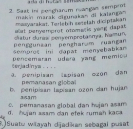 Saat ini pengharum ruangan semprot
makin marak digunakan di kalangan
masyarakat. Terlebih setelah diciptakan
alat penyemprot otomatis yang dapat
diatur durasi penyemprotannya. Namun,
penggunaan pengharum ruangan
semprot ini dapat menyebabkan
pencemaran udara yang memicu
terjadinya . . . .
a. penipisan lapisan ozon dan
pemanasan global
b. penipisan lapisan ozon dan hujan
asam
c. pemanasan global dan hujan asam
d. hujan asam dan efek rumah kaca
3.)Suatu wilayah dijadikan sebagai pusat