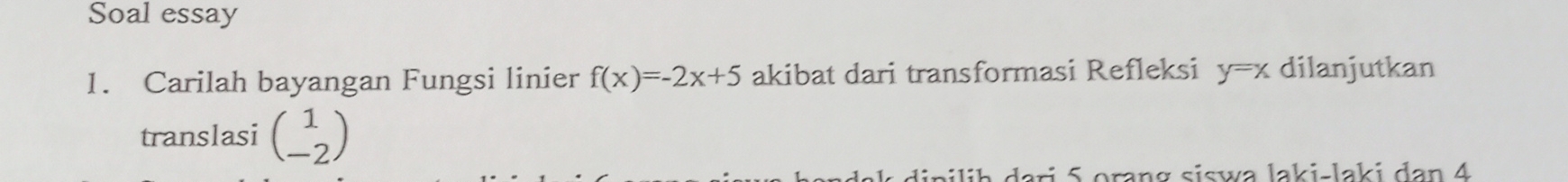 Soal essay
1. Carilah bayangan Fungsi linier f(x)=-2x+5 akibat dari transformasi Refleksi y=x dilanjutkan
translasi beginpmatrix 1 -2endpmatrix
dipiliḥ dari 5 orang siswa laki-laki dan 4