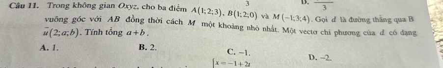 frac 3
Câu 11. Trong không gian Oxyz, cho ba điểm A(1;2;3), B(1;2;0) và M(-1;3;4). Gọi đ là đường thắng qua B
vuông góc với AB đồng thời cách M một khoảng nhỏ nhất. Một vectơ chi phương của d có dạng
overline u(2;a;b). Tính tổng a+b.
A. 1. B. 2. C. −1. D. - -2.
x=-1+2t