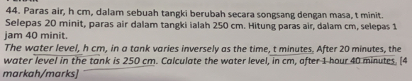 Paras air, h cm, dalam sebuah tangki berubah secara songsang dengan masa, t minit. 
Selepas 20 minit, paras air dalam tangki ialah 250 cm. Hitung paras air, dalam cm, selepas 1
jam 40 minit. 
The water level, h cm, in a tank varies inversely as the time, t minutes. After 20 minutes, the 
water level in the tank is 250 cm. Calculate the water level, in cm, after 1 hour 40 minutes. [4 
markah/marks]