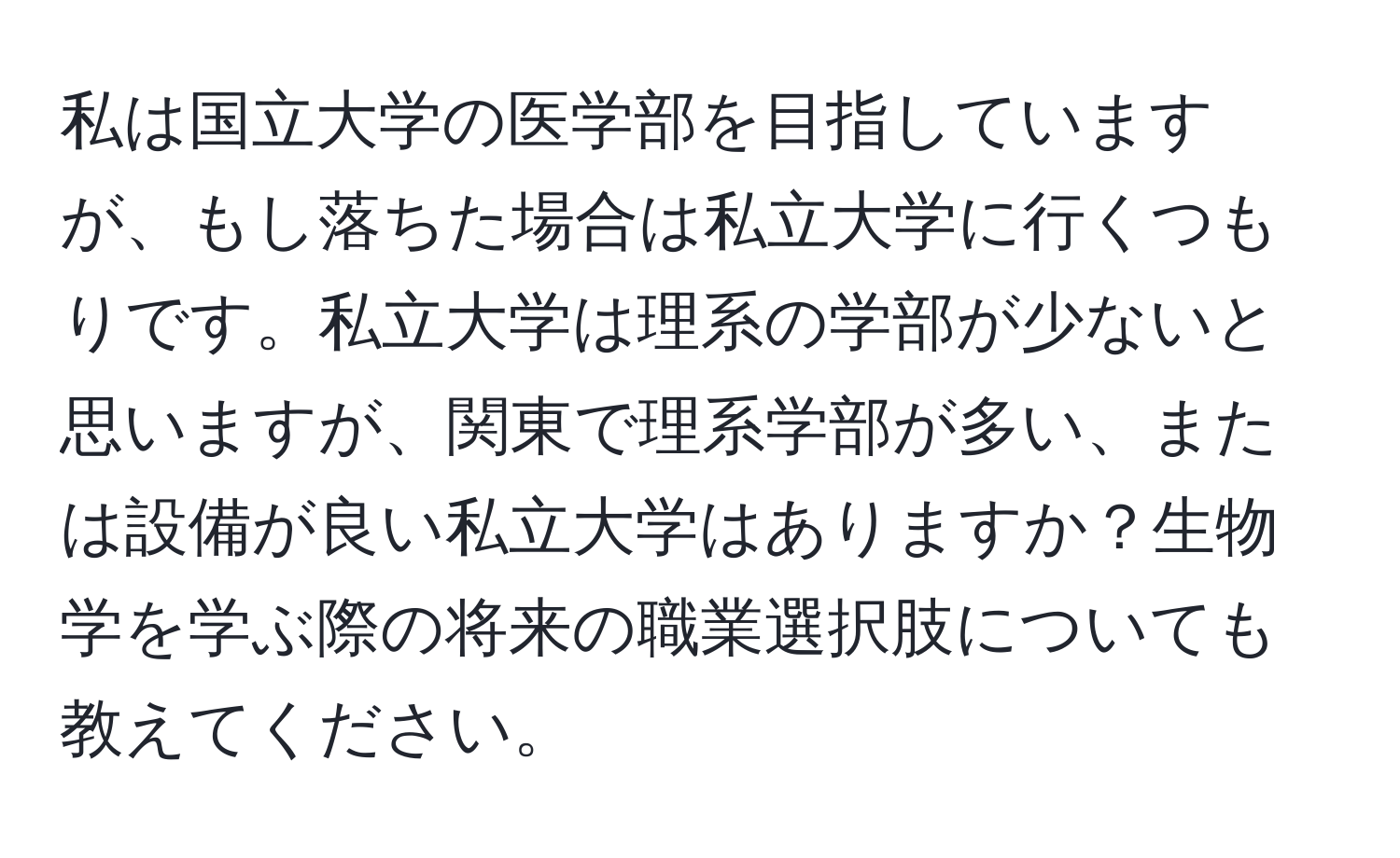 私は国立大学の医学部を目指していますが、もし落ちた場合は私立大学に行くつもりです。私立大学は理系の学部が少ないと思いますが、関東で理系学部が多い、または設備が良い私立大学はありますか？生物学を学ぶ際の将来の職業選択肢についても教えてください。