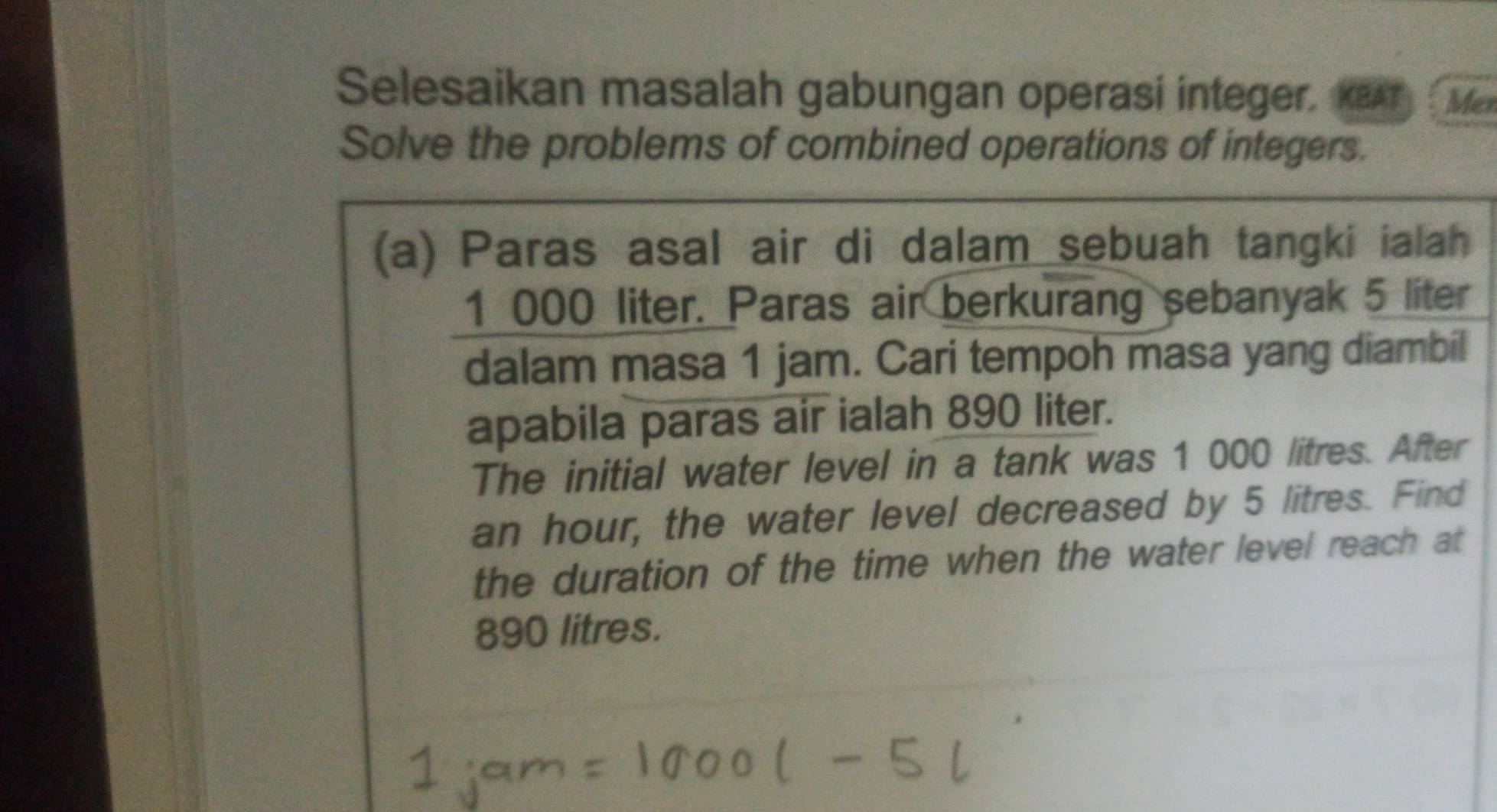 Selesaikan masalah gabungan operasi integer. KBAT Mer 
Solve the problems of combined operations of integers. 
(a) Paras asal air di dalam sebuah tangki ialah
1 000 liter. Paras air berkurang sebanyak 5 liter
dalam masa 1 jam. Cari tempoh masa yang diambil 
apabila paras air ialah 890 liter. 
The initial water level in a tank was 1 000 litres. After
an hour, the water level decreased by 5 litres. Find 
the duration of the time when the water level reach at
890 litres.