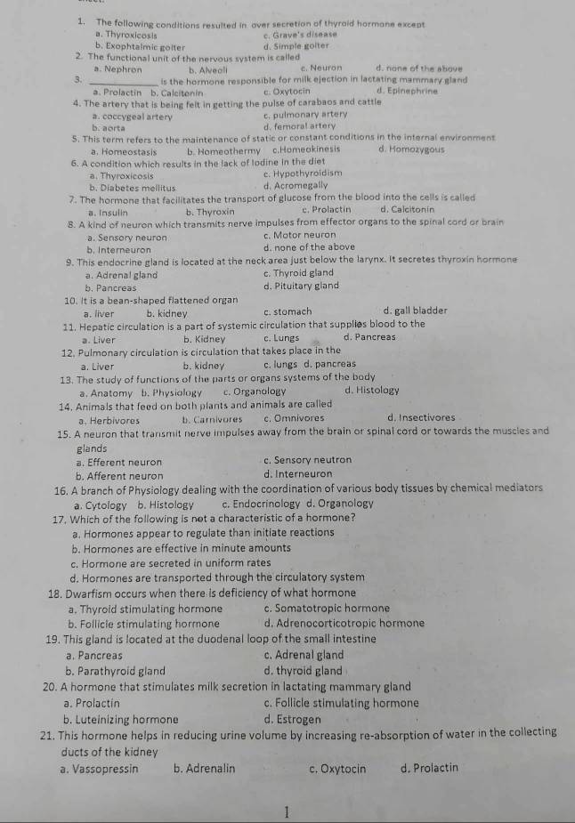 The following conditions resulted in over secretion of thyraid hormane except
a. Thyroxicosis c. Grave's disease
b. Exophtalmic golter d. Simple golter
2. The functional unit of the nervous system is called d. none of the above
a. Nephron b. Alveali c. Neuron
3. _is the hormone responsible for milk ejection in lactating mammary gland
a. Prolactin b. Calcitonin c. Oxytocin d. Epinephrine
4. The artery that is being felt in getting the pulse of carabaos and cattle
a. coccygeal artery c. pulmonary artery
b. aorta d. femoral artery
5. This term refers to the maintenance of static or constant conditions in the internal environment
a. Homeostasis b. Homeothermy c.Homeakinesis d. Homozygous
6. A condition which results in the lack of lodine in the diet
a. Thyroxicosis c. Hypothyroidism
b. Diabetes mellitus d. Acromegally
7. The hormone that facilitates the transport of glucose from the blood into the cells is called
a. Insulin b. Thyroxin e. Prolactín d. Calcitonin
8. A kind of neuron which transmits nerve impulses from effector organs to the spinal cord or brain
a. Sensory neuron c. Motor neuron
b. Interneuron d. none of the above
9. This endocrine gland is located at the neck area just below the larynx. It secretes thyroxin hormone
a. Adrenal gland c. Thyroid gland
b. Pancreas d. Pituitary gland
10. It is a bean-shaped flattened organ
a. liver b. kidney c. stomach d. gall bladder
11. Hepatic circulation is a part of systemic circulation that supplies blood to the
a. Liver b. Kidney c. Lungs d. Pancreas
12. Pulmonary circulation is circulation that takes place in the
a. Liver b. kidney c. lungs d. pancreas
13. The study of functions of the parts or organs systems of the body d. Histology
a. Anatomy b. Physiology c. Organology
14. Animals that feed on both plants and animals are called
a. Herbivores b. Carnivores c. Omnivores d. Insectivores
15. A neuron that transmit nerve impulses away from the brain or spinal cord or towards the muscles and
glands
a. Efferent neuron c. Sensory neutron
b. Afferent neuron d. Interneuron
16. A branch of Physiology dealing with the coordination of various body tissues by chemical mediators
a. Cytology b. Histology c. Endocrinology d. Organology
17. Which of the following is not a characteristic of a hormone?
a. Hormones appear to regulate than initiate reactions
b. Hormones are effective in minute amounts
c. Hormone are secreted in uniform rates
d. Hormones are transported through the circulatory system
18. Dwarfism occurs when there is deficiency of what hormone
a. Thyroid stimulating hormone c. Somatotropic hormone
b. Follicle stimulating hormone d. Adrenocorticotropic hormone
19. This gland is located at the duodenal loop of the small intestine
a. Pancreas c. Adrenal gland
b. Parathyroid gland d. thyroid gland
20. A hormone that stimulates milk secretion in lactating mammary gland
a. Prolactin c. Follicle stimulating hormone
b. Luteinizing hormone d. Estrogen
21. This hormone helps in reducing urine volume by increasing re-absorption of water in the collecting
ducts of the kidney
a. Vassopressin b. Adrenalin c. Oxytocin d. Prolactin
1