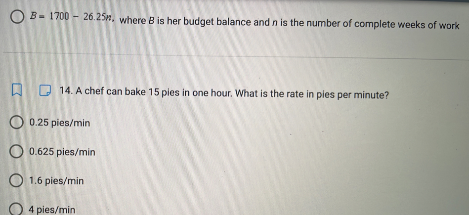 B=1700-26.25n ， where B is her budget balance and n is the number of complete weeks of work
14. A chef can bake 15 pies in one hour. What is the rate in pies per minute?
0.25 pies/min
0.625 pies/min
1.6 pies/min
4 pies/min