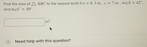 Find the area of △ ABC to the nearest tenth if a=6.3in., c=7in., m∠ A=42°, 
and m∠ C=49°.
□ in^2
Need help with this question?