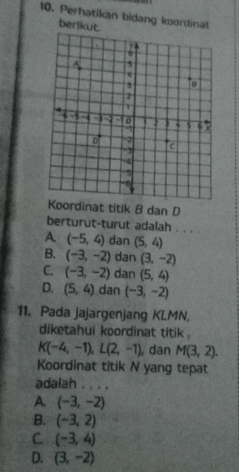 Perhatikan bidang koordinat
berikut.
ordinat titik B dan D
berturut-turut adalah . . . .
A. (-5,4) dan (5,4)
B. (-3,-2) dan (3,-2)
C. (-3,-2) dan (5,4)
D. (5,4) dan (-3,-2)
11、 Pada jajargenjang KLMN,
diketahui koordinat titik .
K(-4,-1), L(2,-1) , dan M(3,2). 
Koordinat titik N yang tepat
adalah . . . .
A. (-3,-2)
B. (-3,2)
C. (-3,4)
D. (3,-2)