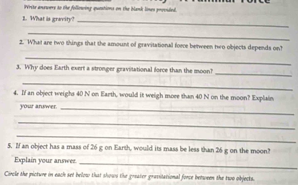 Write answers to the following questions on the blank lines provided. 
1. What is gravity?_ 
_ 
2. What are two things that the amount of gravitational force between two objects depends on? 
_ 
_ 
3. Why does Earth exert a stronger gravitational force than the moon? 
_ 
4. If an object weighs 40 N on Earth, would it weigh more than 40 N on the moon? Explain 
your answer._ 
_ 
_ 
5. If an object has a mass of 26 g on Earth, would its mass be less than 26 g on the moon? 
Explain your answer._ 
Circle the picture in each set below that shows the greater gravitational force between the two objects.