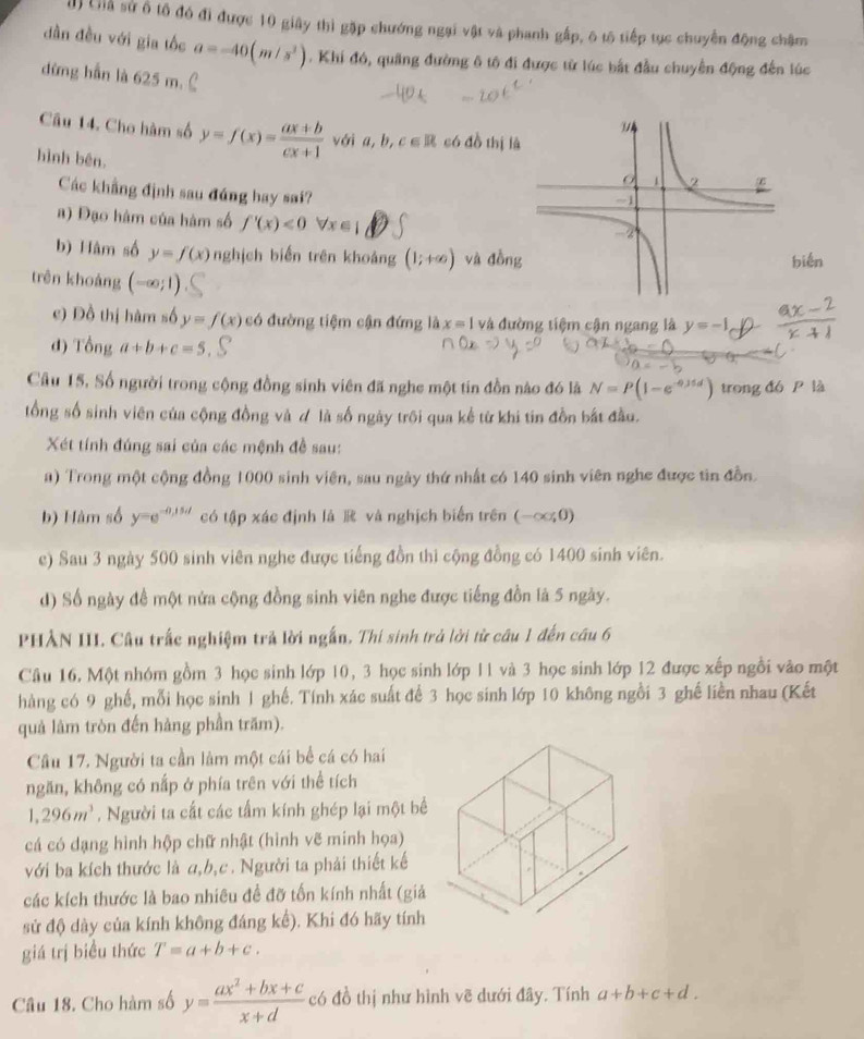 () Liả sử ố tổ đó đi được 10 giây thì gặp chướng ngại vật và phanh gấp, ô tô tiếp tục chuyến động châm
dần đều với gia tốc a=-40(m/s^2). Khi đó, quảng đường ô tô đi được từ lúc bắt đầu chuyển động đến lúc
dừng hẫn là 625 m.
Câu 14. Cho hàm số y=f(x)= (ax+b)/cx+1  với a,b,c∈ R có đồ thị l
hình bên.
Các khẳng định sau đáng hay sai?
a) Đạo hàm của hàm số f'(x)<0</tex> forall x∈ 1
b) Hàm số y=f(x) nghịch biến trên khoảng (1;+∈fty ) và đồnbién
trên khoảng (-∈fty ;1)
c) Đồ thị hàm số y=f(x) có đường tiệm cận đứng là x=1 và đường tiệm cận ngang là y=-1  (ax-2)/x+1 
d) Tonga+b+c=5
Câu 15, Số người trong cộng đồng sinh viên đã nghe một tin đồn nào đó là N=P(1-e^(-0.35d)) trong đó P là
tổng số sinh viên của cộng đồng và d là số ngày trôi qua kể từ khi tin đồn bắt đầu.
Xét tính đúng sai của các mệnh đề sau:
a) Trong một cộng đồng 1000 sinh viên, sau ngày thứ nhất có 140 sinh viên nghe được tin đồn.
b) Hàm số y=e^(-0,15,t) có tập xác định là R và nghịch biển trên (-∈fty ,0)
c) Sau 3 ngày 500 sinh viên nghe được tiếng đồn thì cộng đồng có 1400 sinh viên.
d) Số ngày đề một nửa cộng đồng sinh viên nghe được tiếng đồn là 5 ngày.
PHẢN III. Câu trấc nghiệm trả lời ngắn. Thí sinh trả lời từ câu 1 đến câu 6
Câu 16. Một nhóm gồm 3 học sinh lớp 10, 3 học sinh lớp 11 và 3 học sinh lớp 12 được xếp ngồi vào một
hàng có 9 ghế, mỗi học sinh 1 ghế. Tính xác suất để 3 học sinh lớp 10 không ngồi 3 ghế liền nhau (Kết
quả làm tròn đến hàng phần trăm).
Câu 17. Người ta cần làm một cái bề cá có hai
ngăn, không có nấp ở phía trên với thể tích
1,296m^3. Người ta cất các tấm kính ghép lại một bể
cá có dạng hình hộp chữ nhật (hình vẽ minh họa)
với ba kích thước là a,b,c. Người ta phải thiết kế
các kích thước là bao nhiêu đề đỡ tốn kính nhất (giả
sử độ dày của kính không đáng kể). Khi đó hãy tính
giá trị biểu thức T=a+b+c.
Câu 18. Cho hàm số y= (ax^2+bx+c)/x+d  có đồ thị như hình vẽ dưới đây. Tính a+b+c+d.