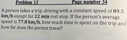 Problem 12 Page number 34 
A person takes a trip, driving with a constant speed of 89.5
km/h except for 22 min rest stop. If the person’s average 
speed is 77.8 km/h, how much time is spent on the trip and 
how far does the person travel?